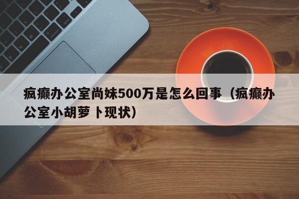 疯癫办公室尚妹500万是怎么回事（疯癫办公室小胡萝卜现状）