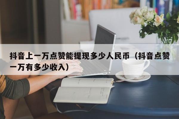 抖音上一万点赞能提现多少人民币（抖音点赞一万有多少收入）