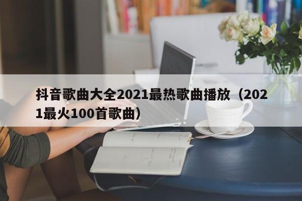 抖音歌曲大全2021最热歌曲播放（2021最火100首歌曲）