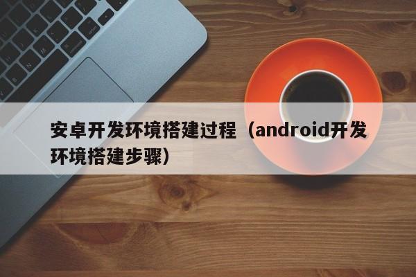 安卓开发环境搭建过程（android开发环境搭建步骤）