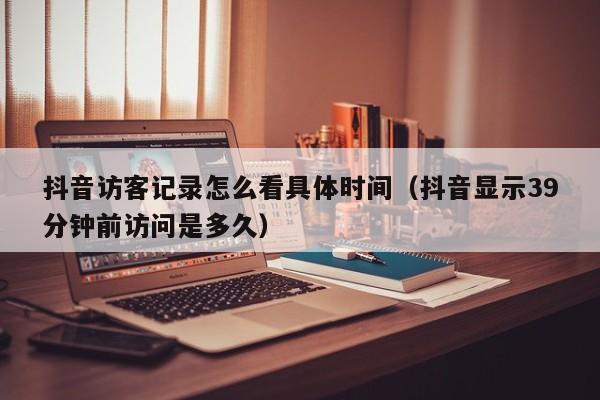 抖音访客记录怎么看具体时间（抖音显示39分钟前访问是多久）