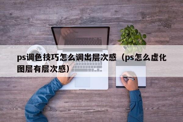 ps调色技巧怎么调出层次感（ps怎么虚化图层有层次感）