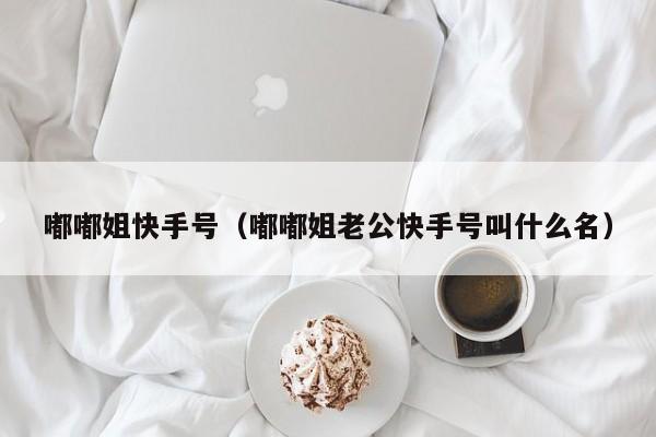 嘟嘟姐快手号（嘟嘟姐老公快手号叫什么名）