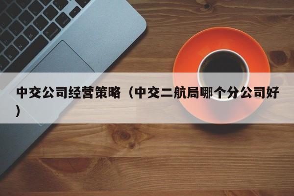 中交公司经营策略（中交二航局哪个分公司好）