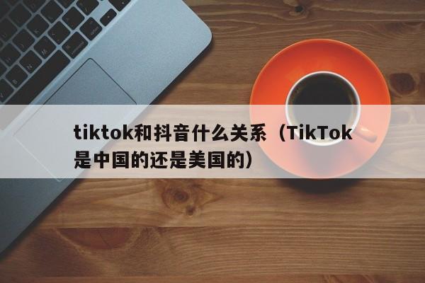 tiktok和抖音什么关系（TikTok是中国的还是美国的）