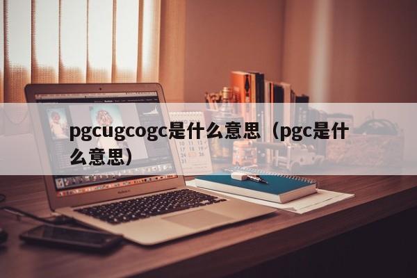 pgcugcogc是什么意思（pgc是什么意思）