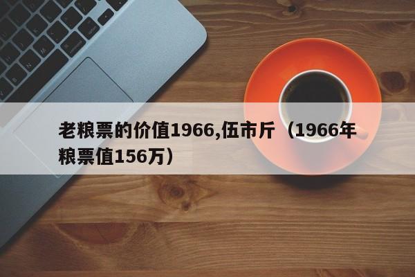 老粮票的价值1966,伍市斤（1966年粮票值156万）