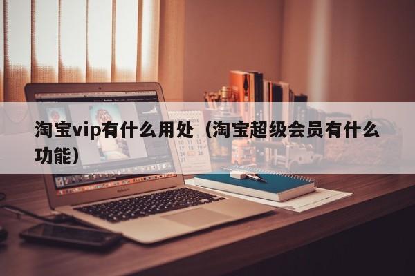 淘宝vip有什么用处（淘宝超级会员有什么功能）