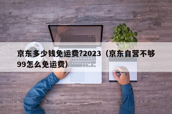 京东多少钱免运费?2023（京东自营不够99怎么免运费）