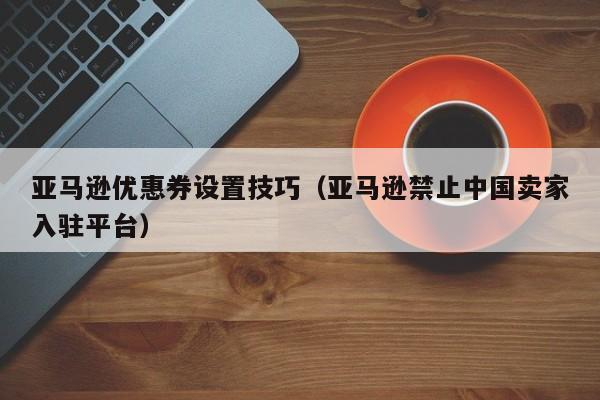 亚马逊优惠券设置技巧（亚马逊禁止中国卖家入驻平台）