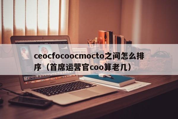 ceocfocoocmocto之间怎么排序（首席运营官coo算老几）