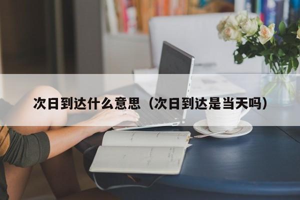 次日到达什么意思（次日到达是当天吗）
