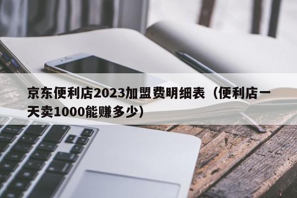 京东便利店2023加盟费明细表（便利店一天卖1000能赚多少）
