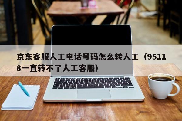 京东客服人工电话号码怎么转人工（95118一直转不了人工客服）