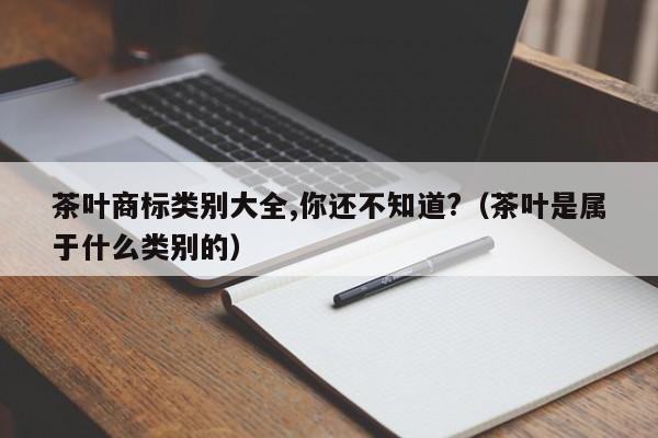 茶叶商标类别大全,你还不知道?（茶叶是属于什么类别的）