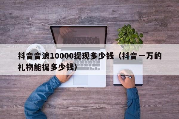 抖音音浪10000提现多少钱（抖音一万的礼物能提多少钱）