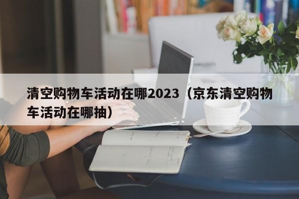 清空购物车活动在哪2023（京东清空购物车活动在哪抽）