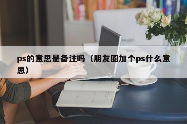ps的意思是备注吗（朋友圈加个ps什么意思）