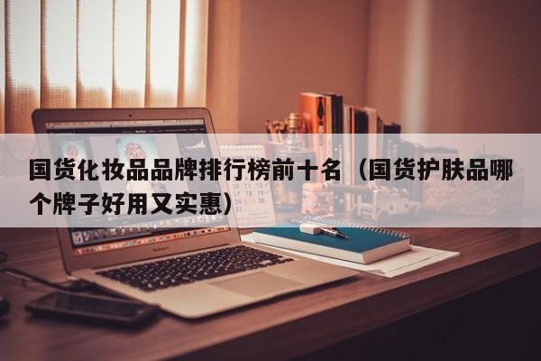 国货化妆品品牌排行榜前十名（国货护肤品哪个牌子好用又实惠）