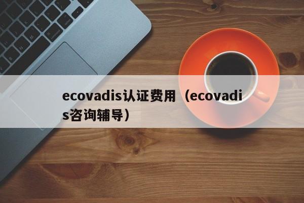 ecovadis认证费用（ecovadis咨询辅导）