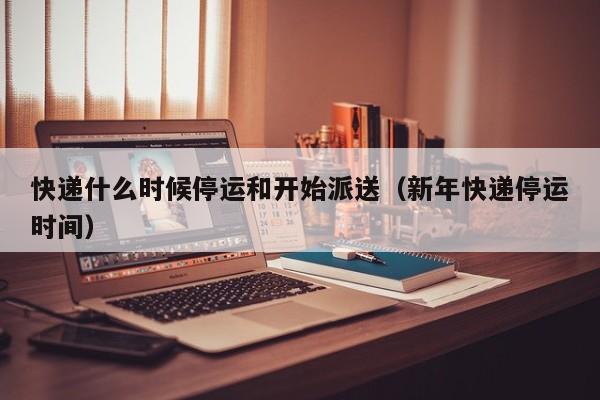 快递什么时候停运和开始派送（新年快递停运时间）