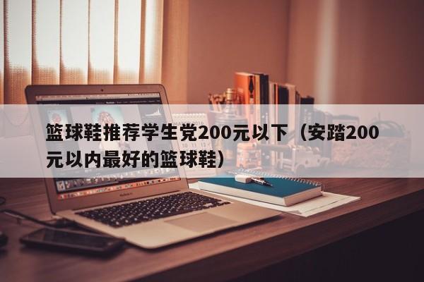 篮球鞋推荐学生党200元以下（安踏200元以内最好的篮球鞋）