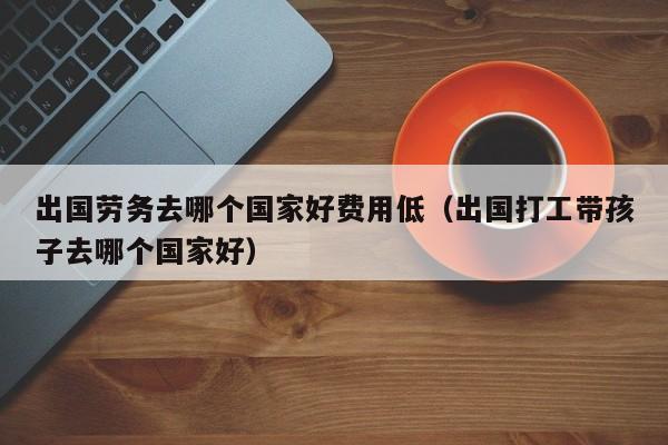 出国劳务去哪个国家好费用低（出国打工带孩子去哪个国家好）