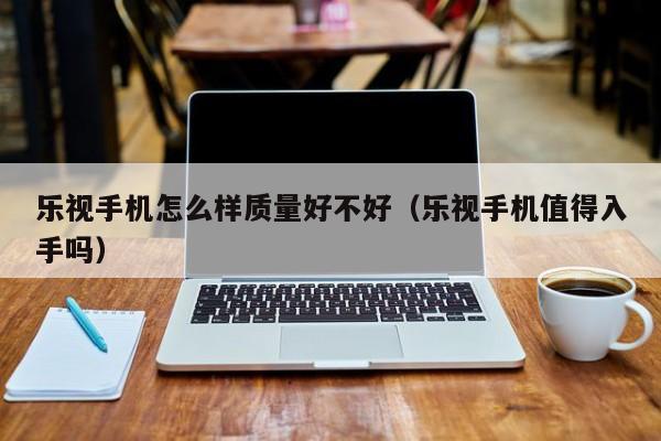 乐视手机怎么样质量好不好（乐视手机值得入手吗）