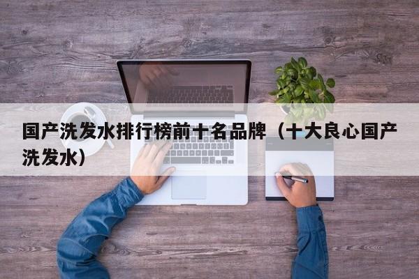 国产洗发水排行榜前十名品牌（十大良心国产洗发水）