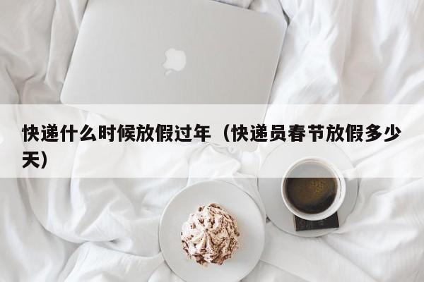 快递什么时候放假过年（快递员春节放假多少天）