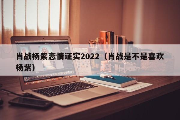 肖战杨紫恋情证实2022（肖战是不是喜欢杨紫）