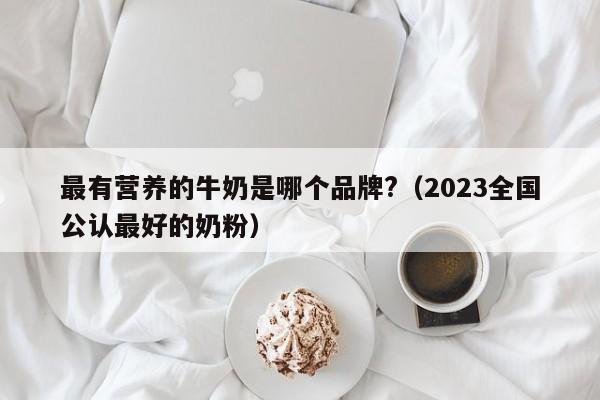 最有营养的牛奶是哪个品牌?（2023全国公认最好的奶粉）