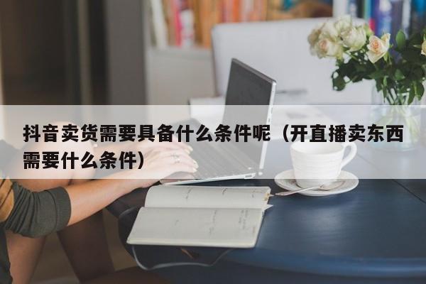 抖音卖货需要具备什么条件呢（开直播卖东西需要什么条件）