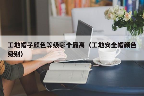 工地帽子颜色等级哪个最高（工地安全帽颜色级别）