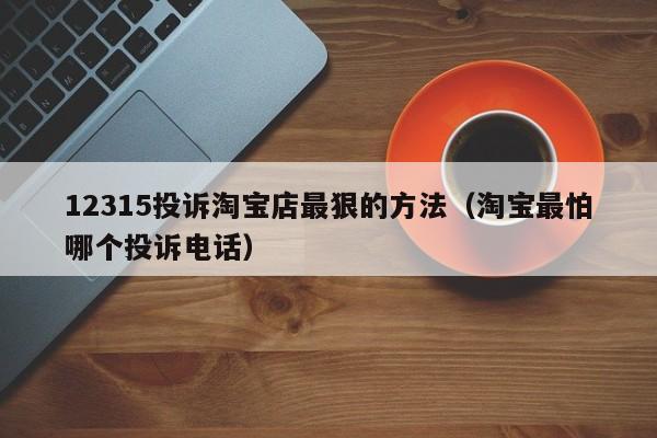 12315投诉淘宝店最狠的方法（淘宝最怕哪个投诉电话）