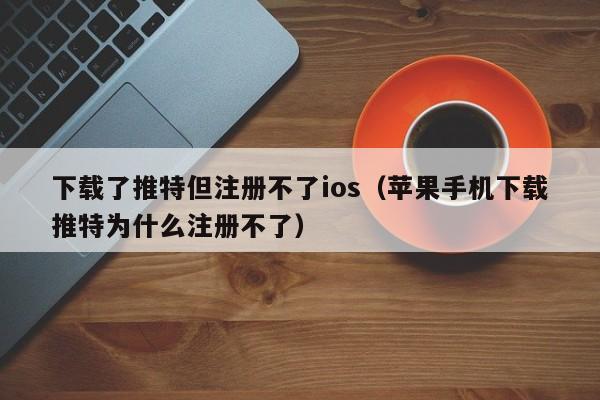 下载了推特但注册不了ios（苹果手机下载推特为什么注册不了）