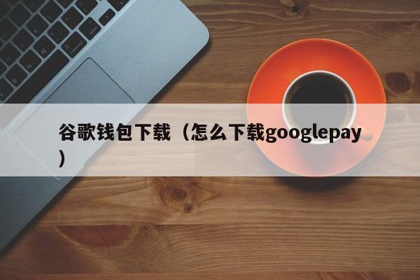 谷歌钱包下载（怎么下载googlepay）