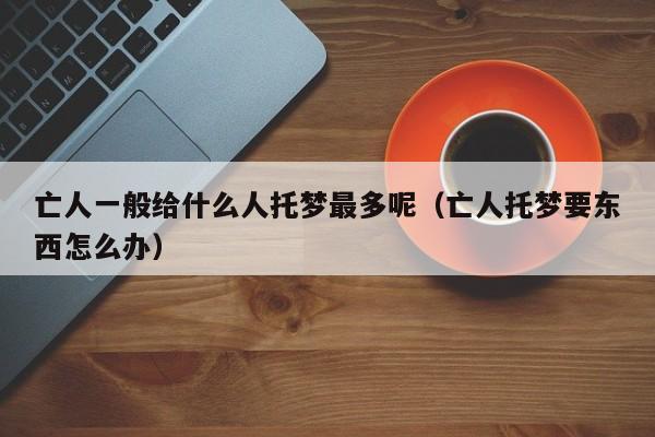 亡人一般给什么人托梦最多呢（亡人托梦要东西怎么办）
