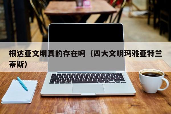 根达亚文明真的存在吗（四大文明玛雅亚特兰蒂斯）
