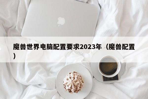 魔兽世界电脑配置要求2023年（魔兽配置）