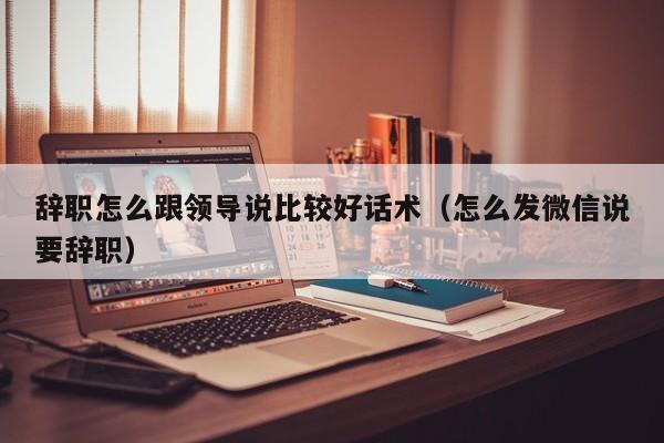 辞职怎么跟领导说比较好话术（怎么发微信说要辞职）