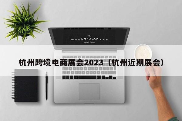 杭州跨境电商展会2023（杭州近期展会）