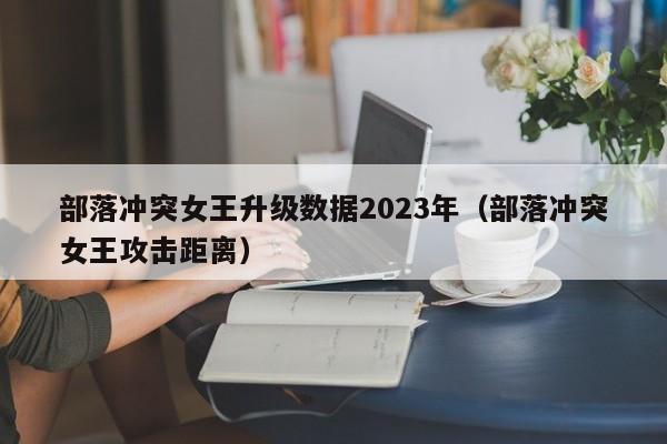 部落冲突女王升级数据2023年（部落冲突女王攻击距离）