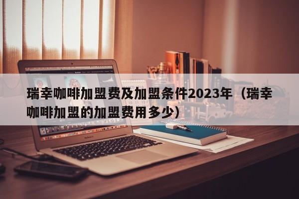 瑞幸咖啡加盟费及加盟条件2023年（瑞幸咖啡加盟的加盟费用多少）