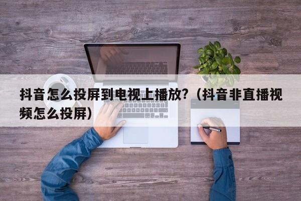 抖音怎么投屏到电视上播放?（抖音非直播视频怎么投屏）