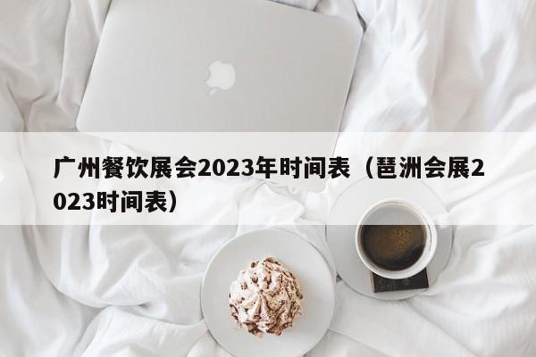 广州餐饮展会2023年时间表（琶洲会展2023时间表）