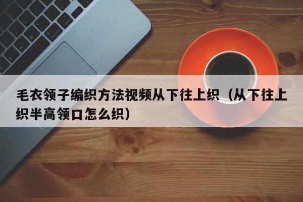 毛衣领子编织方法视频从下往上织（从下往上织半高领口怎么织）
