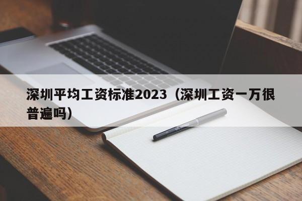 深圳平均工资标准2023（深圳工资一万很普遍吗）