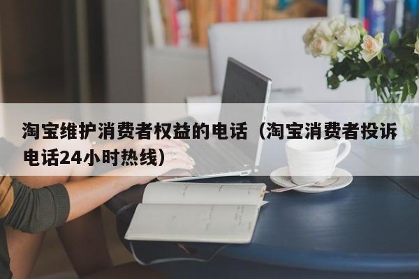 淘宝维护消费者权益的电话（淘宝消费者投诉电话24小时热线）