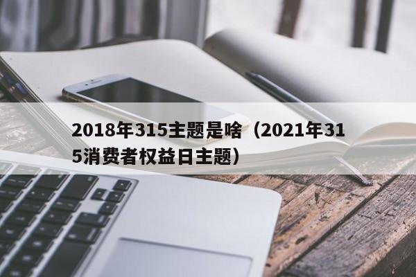 2018年315主题是啥（2021年315消费者权益日主题）